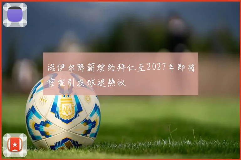 诺伊尔降薪续约拜仁至2027年即将官宣引发球迷热议