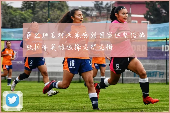 萨里坦言对未来感到困惑但坚信执教拉齐奥的选择无怨无悔