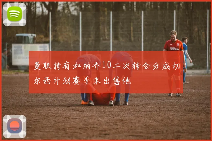 曼联持有加纳乔10二次转会分成切尔西计划赛季末出售他