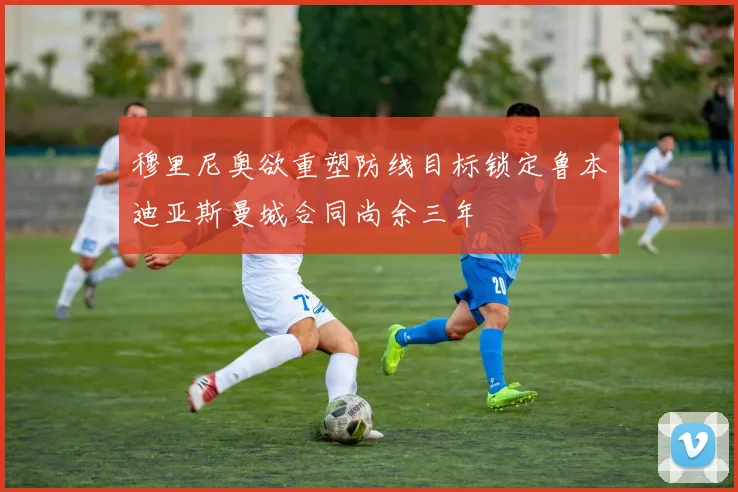 穆里尼奥欲重塑防线目标锁定鲁本迪亚斯曼城合同尚余三年