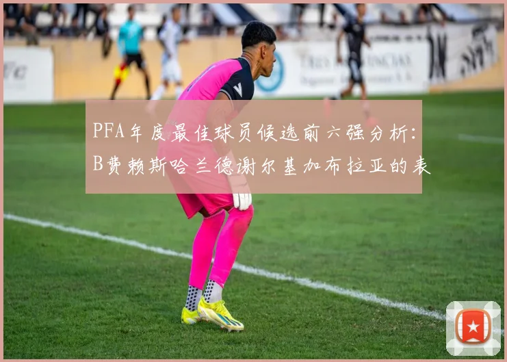 PFA年度最佳球员候选前六强分析：B费赖斯哈兰德谢尔基加布拉亚的表现对比