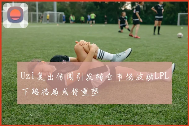 Uzi复出传闻引发转会市场波动LPL下路格局或将重塑