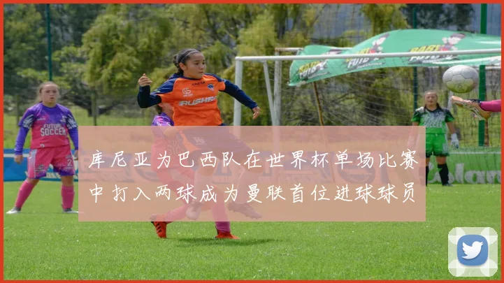 库尼亚为巴西队在世界杯单场比赛中打入两球成为曼联首位进球球员