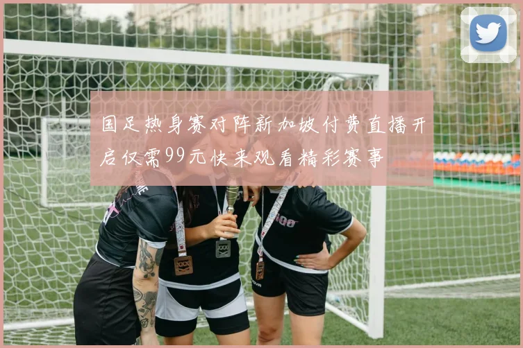 国足热身赛对阵新加坡付费直播开启仅需99元快来观看精彩赛事