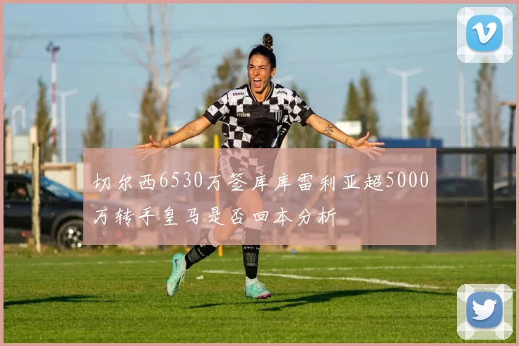 切尔西6530万签库库雷利亚超5000万转手皇马是否回本分析