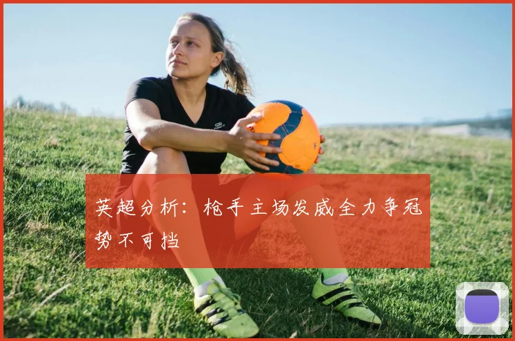 英超分析：枪手主场发威全力争冠势不可挡