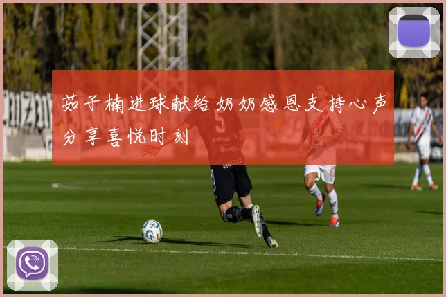 茹子楠进球献给奶奶感恩支持心声分享喜悦时刻