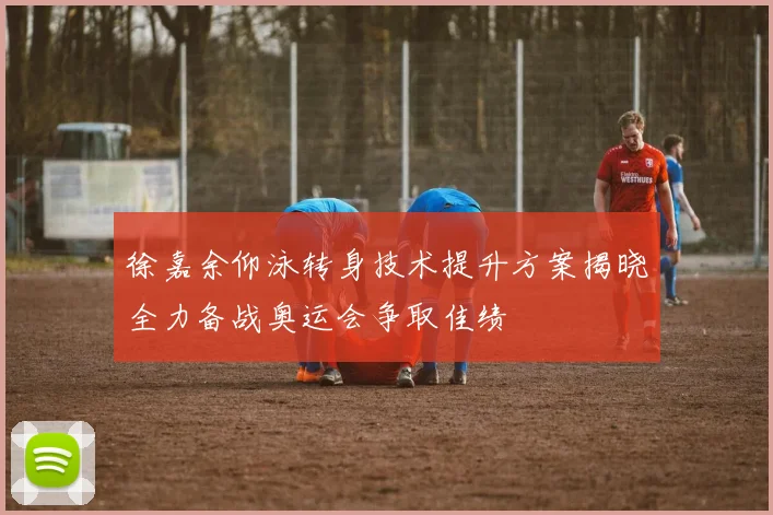 徐嘉余仰泳转身技术提升方案揭晓全力备战奥运会争取佳绩
