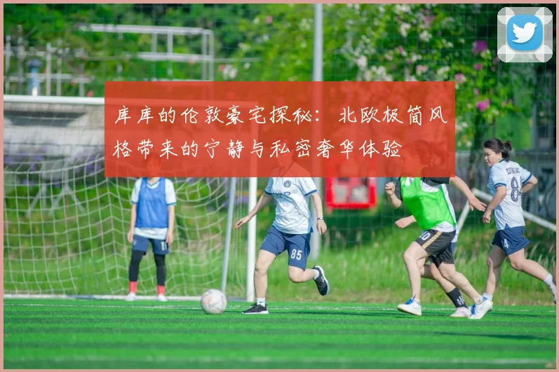 库库的伦敦豪宅探秘：北欧极简风格带来的宁静与私密奢华体验