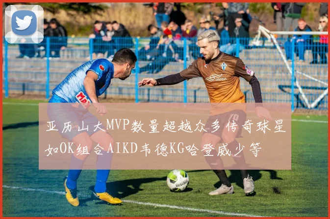 亚历山大MVP数量超越众多传奇球星如OK组合AIKD韦德KG哈登威少等