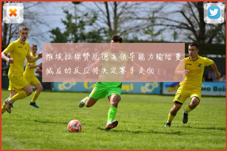 维埃拉称赞厄德高领导能力输给曼城后的反应将决定赛季走向