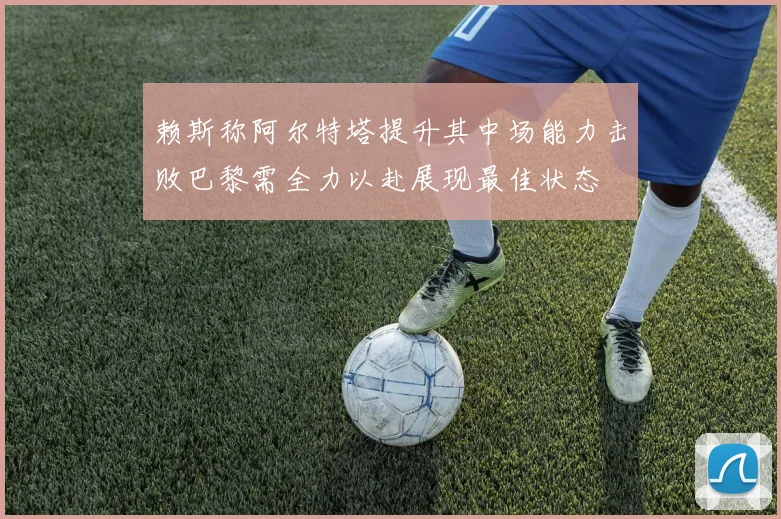 赖斯称阿尔特塔提升其中场能力击败巴黎需全力以赴展现最佳状态