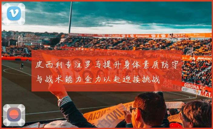 皮西利专注罗马提升身体素质防守与战术能力全力以赴迎接挑战