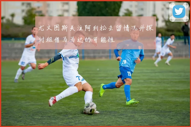尤文图斯关注阿利松去留情况并探讨租借马马达的可能性