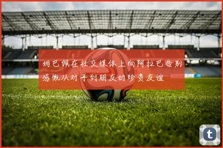 姆巴佩在社交媒体上向阿拉巴告别感慨从对手到朋友的珍贵友谊