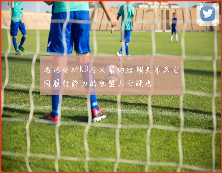 名记分析KD与火箭的短期关系及合同履行能力的联盟人士疑虑