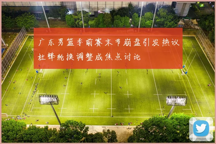 广东男篮季前赛末节崩盘引发热议杜锋轮换调整成焦点讨论