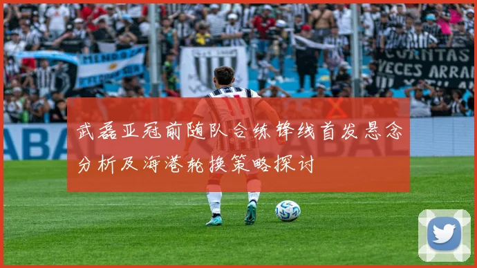 武磊亚冠前随队合练锋线首发悬念分析及海港轮换策略探讨