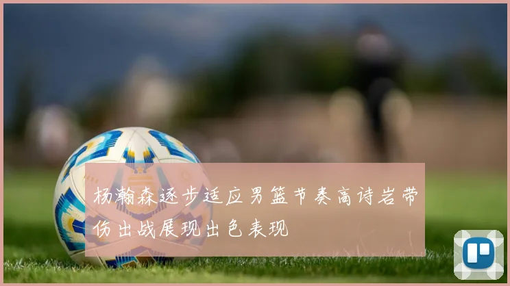 杨瀚森逐步适应男篮节奏高诗岩带伤出战展现出色表现
