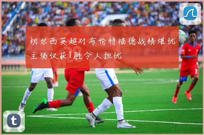 切尔西英超对布伦特福德战绩堪忧主场仅获1胜令人担忧
