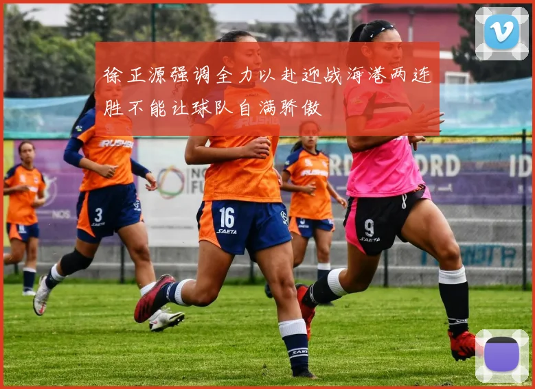 徐正源强调全力以赴迎战海港两连胜不能让球队自满骄傲