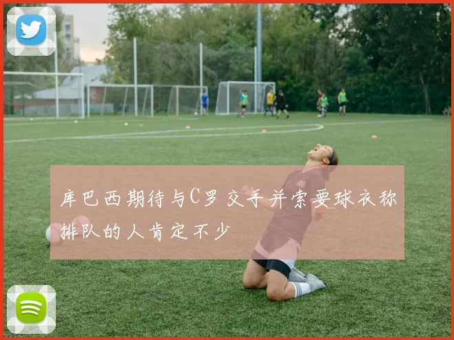库巴西期待与C罗交手并索要球衣称排队的人肯定不少