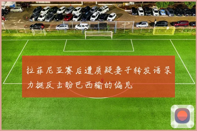 拉菲尼亚赛后遭质疑妻子转发语录力挺反击盼巴西输的偏见