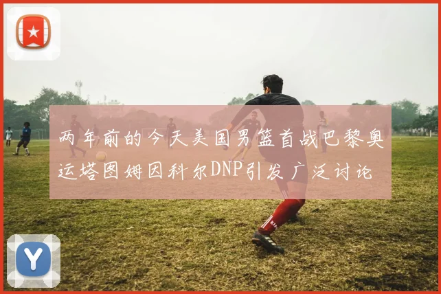两年前的今天美国男篮首战巴黎奥运塔图姆因科尔DNP引发广泛讨论