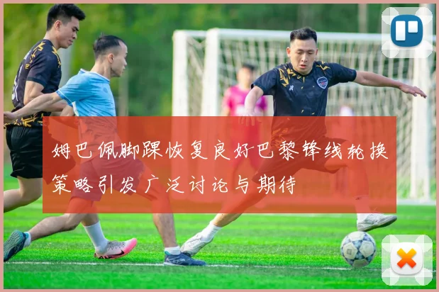 姆巴佩脚踝恢复良好巴黎锋线轮换策略引发广泛讨论与期待