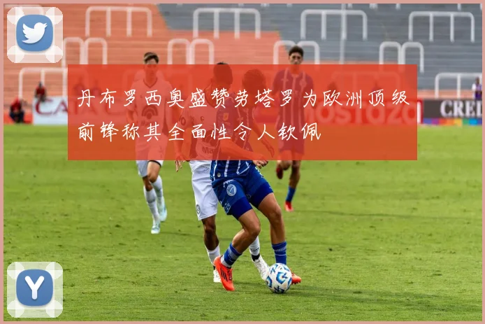 丹布罗西奥盛赞劳塔罗为欧洲顶级前锋称其全面性令人钦佩