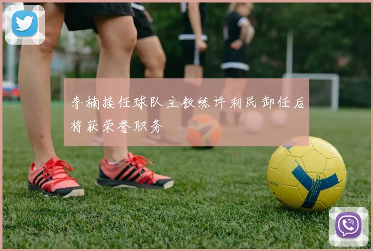 李楠接任球队主教练许利民卸任后将获荣誉职务