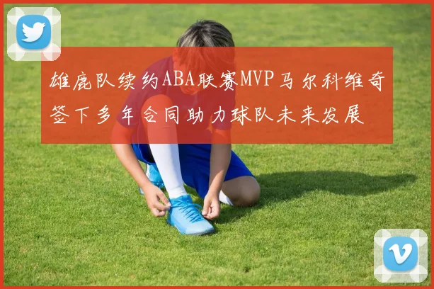 雄鹿队续约ABA联赛MVP马尔科维奇签下多年合同助力球队未来发展