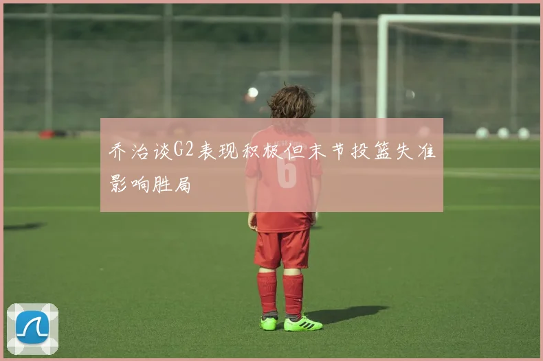 乔治谈G2表现积极但末节投篮失准影响胜局