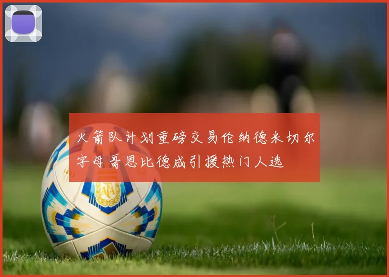 火箭队计划重磅交易伦纳德米切尔字母哥恩比德成引援热门人选