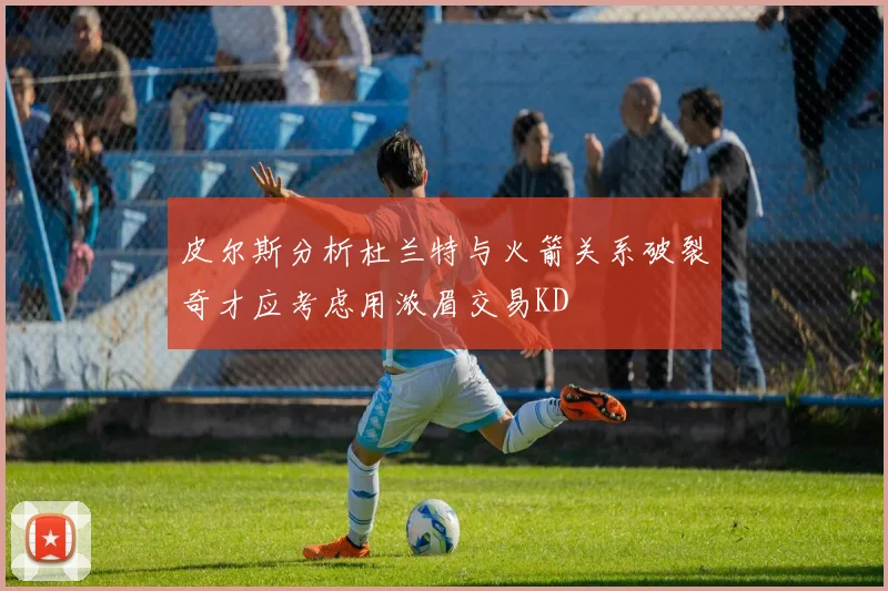 皮尔斯分析杜兰特与火箭关系破裂奇才应考虑用浓眉交易KD